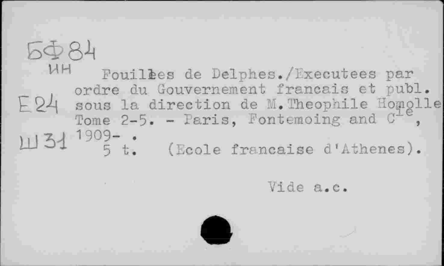 ﻿БФ8^
НН
ЕЙ
UJ 3d
Fouilies de Delphes./Exécutées par ordre du Gouvernement français et publ. sous la direction de M.Théophile Homglle Tome 2-5. - Paris, Fontemoing and C , 1909- .
5 t. (Ecole française d’Athenes).
Vide a.c.